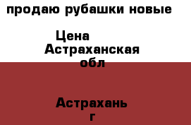 продаю рубашки новые › Цена ­ 250 - Астраханская обл., Астрахань г. Одежда, обувь и аксессуары » Женская одежда и обувь   . Астраханская обл.